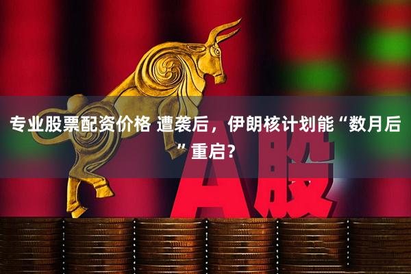 专业股票配资价格 遭袭后，伊朗核计划能“数月后”重启？