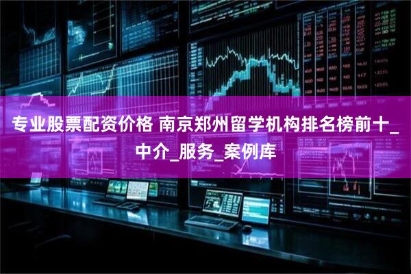 专业股票配资价格 南京郑州留学机构排名榜前十_中介_服务_案例库