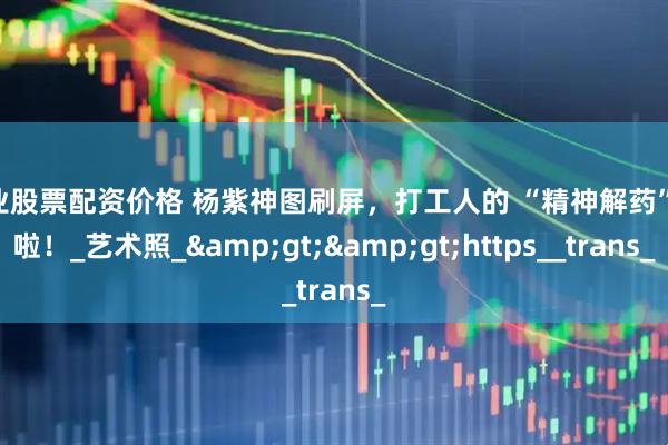 专业股票配资价格 杨紫神图刷屏，打工人的 “精神解药” 来啦！_艺术照_&gt;&gt;https__trans_