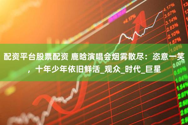 配资平台股票配资 鹿晗演唱会烟雾散尽：恣意一笑，十年少年依旧鲜活_观众_时代_巨星