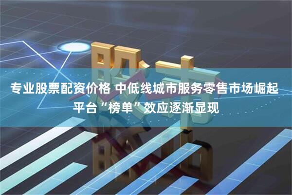 专业股票配资价格 中低线城市服务零售市场崛起 平台“榜单”效应逐渐显现
