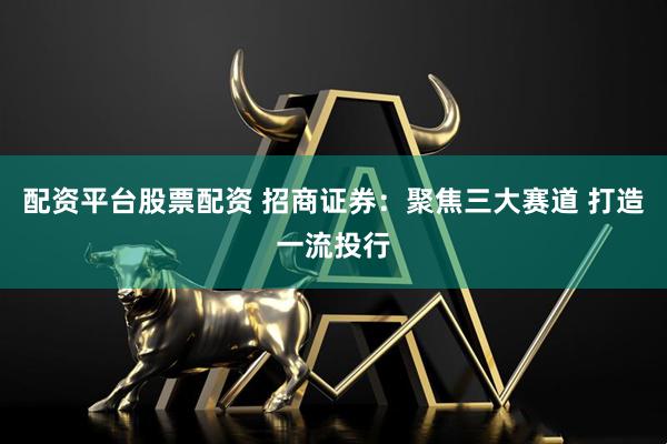 配资平台股票配资 招商证券：聚焦三大赛道 打造一流投行
