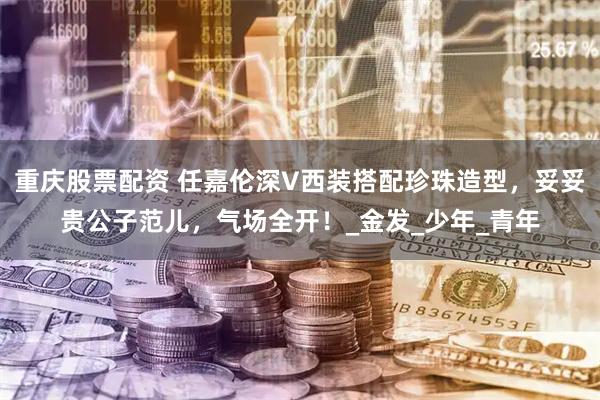重庆股票配资 任嘉伦深V西装搭配珍珠造型，妥妥贵公子范儿，气场全开！_金发_少年_青年