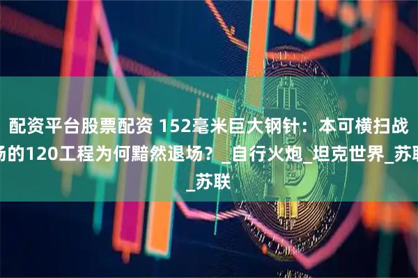 配资平台股票配资 152毫米巨大钢针：本可横扫战场的120工程为何黯然退场？_自行火炮_坦克世界_苏联