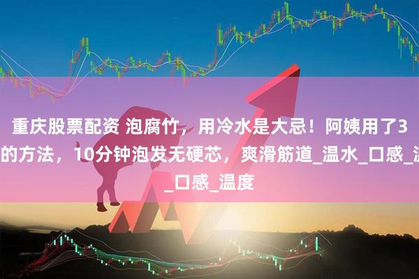 重庆股票配资 泡腐竹，用冷水是大忌！阿姨用了30年的方法，10分钟泡发无硬芯，爽滑筋道_温水_口感_温度