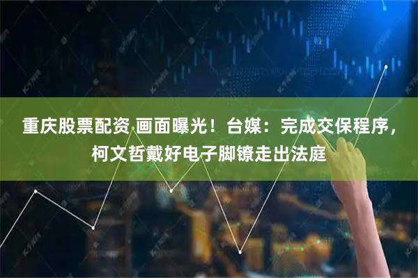 重庆股票配资 画面曝光！台媒：完成交保程序，柯文哲戴好电子脚镣走出法庭
