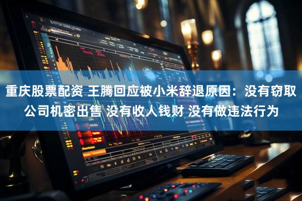 重庆股票配资 王腾回应被小米辞退原因：没有窃取公司机密出售 没有收人钱财 没有做违法行为