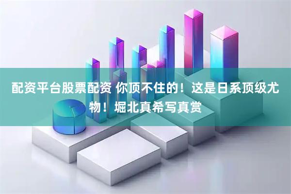 配资平台股票配资 你顶不住的！这是日系顶级尤物！堀北真希写真赏