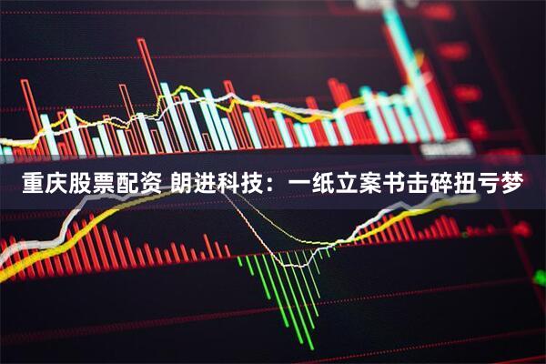 重庆股票配资 朗进科技：一纸立案书击碎扭亏梦