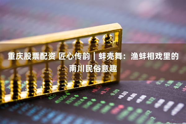 重庆股票配资 匠心传韵︱蚌壳舞：渔蚌相戏里的南川民俗意趣