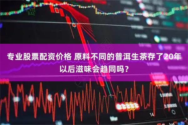 专业股票配资价格 原料不同的普洱生茶存了20年以后滋味会趋同吗？