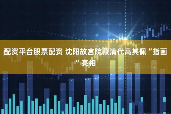 配资平台股票配资 沈阳故宫院藏清代高其佩“指画”亮相