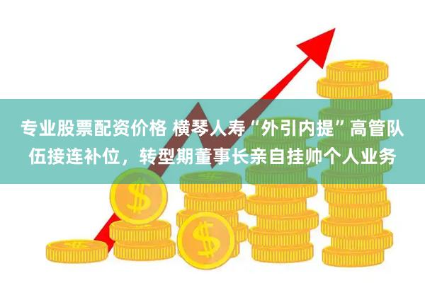 专业股票配资价格 横琴人寿“外引内提”高管队伍接连补位，转型期董事长亲自挂帅个人业务