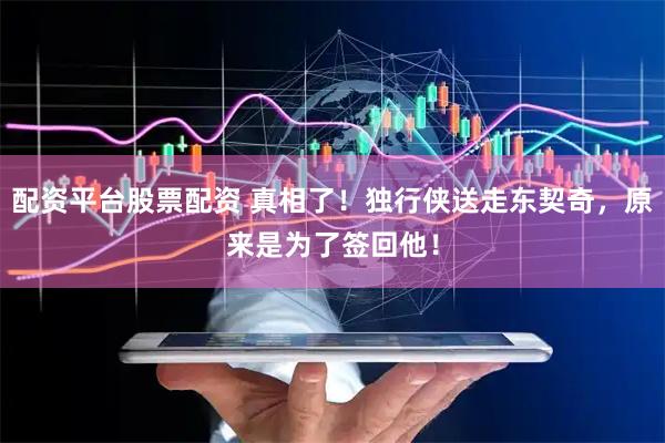 配资平台股票配资 真相了！独行侠送走东契奇，原来是为了签回他！