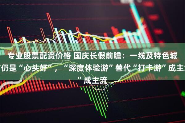 专业股票配资价格 国庆长假前瞻：一线及特色城市仍是“心头好”，“深度体验游”替代“打卡游”成主流