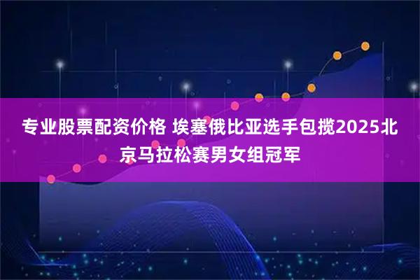 专业股票配资价格 埃塞俄比亚选手包揽2025北京马拉松赛男女组冠军