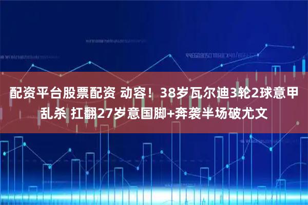 配资平台股票配资 动容!38岁瓦尔迪3轮2球意甲乱杀 扛翻27岁意国脚+奔袭半场破尤文