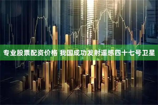 专业股票配资价格 我国成功发射遥感四十七号卫星