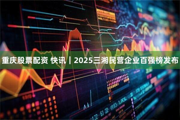 重庆股票配资 快讯｜2025三湘民营企业百强榜发布