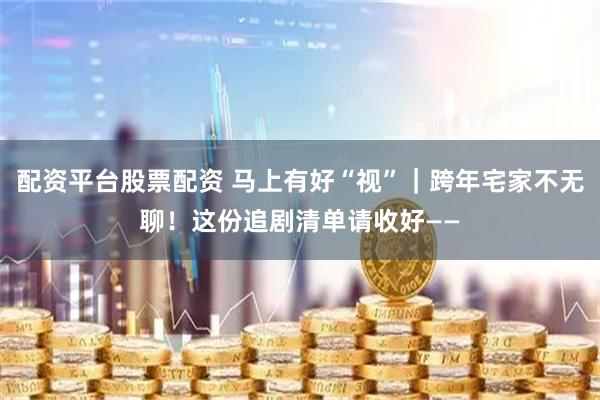 配资平台股票配资 马上有好“视”｜跨年宅家不无聊！这份追剧清单请收好——