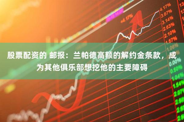 股票配资的 邮报：兰帕德高额的解约金条款，成为其他俱乐部想挖他的主要障碍