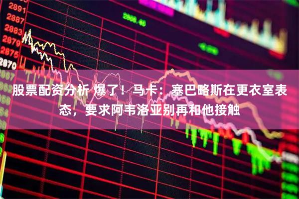股票配资分析 爆了！马卡：塞巴略斯在更衣室表态，要求阿韦洛亚别再和他接触