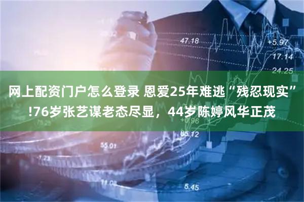 网上配资门户怎么登录 恩爱25年难逃“残忍现实”!76岁张艺谋老态尽显，44岁陈婷风华正茂