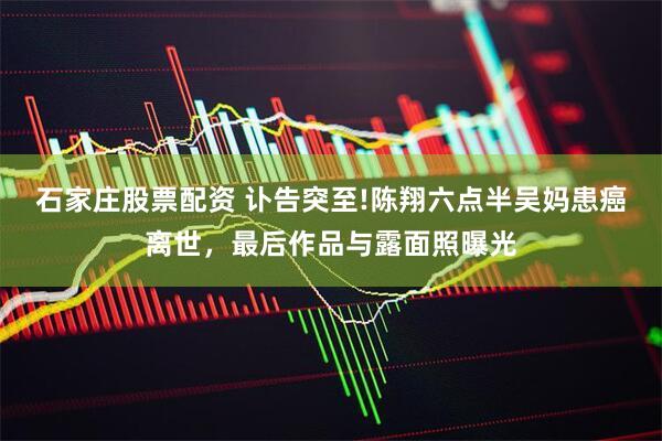石家庄股票配资 讣告突至!陈翔六点半吴妈患癌离世，最后作品与露面照曝光