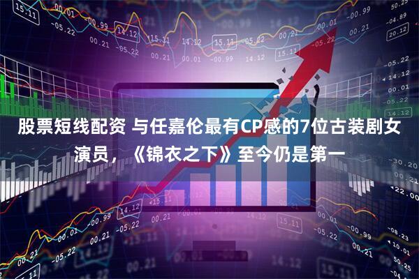 股票短线配资 与任嘉伦最有CP感的7位古装剧女演员，《锦衣之下》至今仍是第一