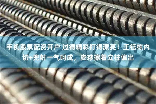 手机股票配资开户 过得精彩打得漂亮！王钰栋内切+兜射一气呵成，皮球擦着立柱偏出