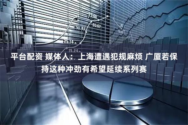 平台配资 媒体人：上海遭遇犯规麻烦 广厦若保持这种冲劲有希望延续系列赛