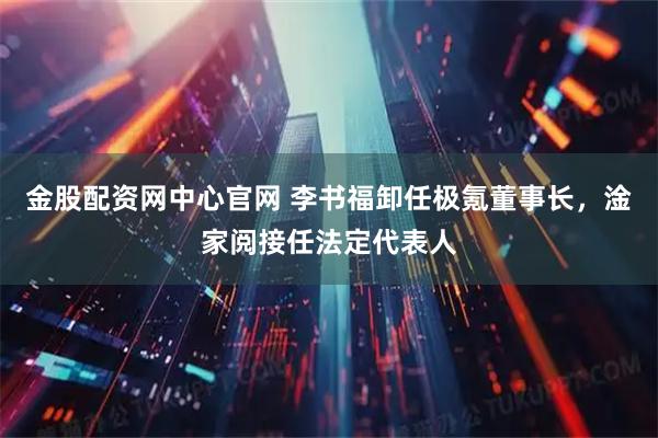 金股配资网中心官网 李书福卸任极氪董事长，淦家阅接任法定代表人