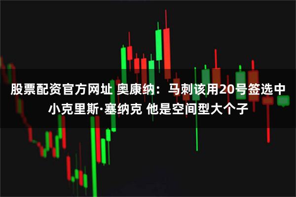 股票配资官方网址 奥康纳：马刺该用20号签选中小克里斯·塞纳克 他是空间型大个子