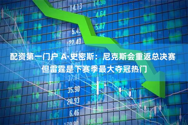 配资第一门户 A·史密斯：尼克斯会重返总决赛 但雷霆是下赛季最大夺冠热门